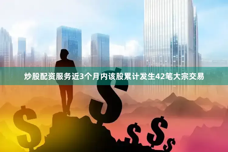 炒股配资服务近3个月内该股累计发生42笔大宗交易